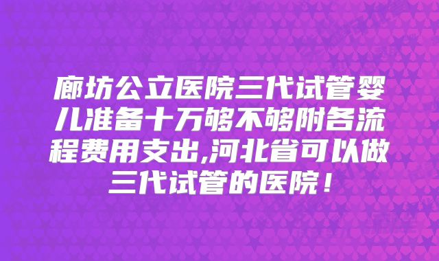 廊坊公立医院三代试管婴儿准备十万够不够附各流程费用支出,河北省可以做三代试管的医院！