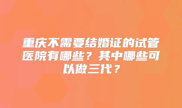 重庆不需要结婚证的试管医院有哪些?其中哪些可以做三代?