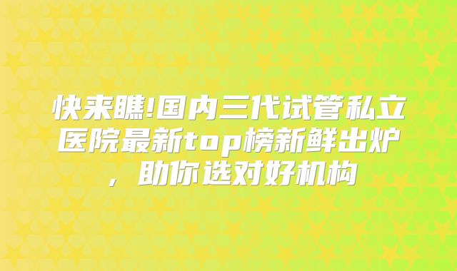 快来瞧!国内三代试管私立医院最新top榜新鲜出炉，助你选对好机构