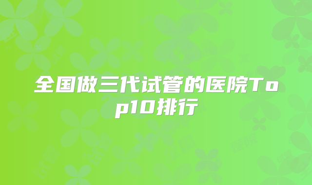 全国做三代试管的医院Top10排行