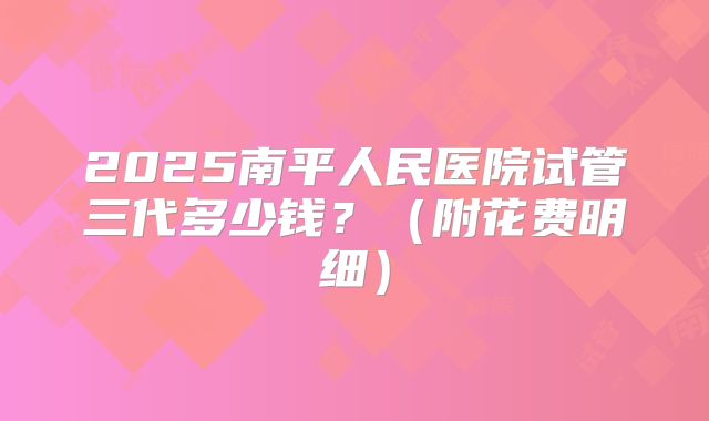 2025南平人民医院试管三代多少钱?(附花费明细)