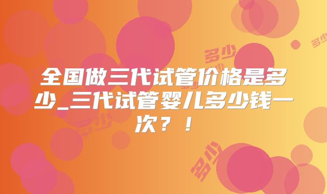 全国做三代试管价格是多少_三代试管婴儿多少钱一次？！