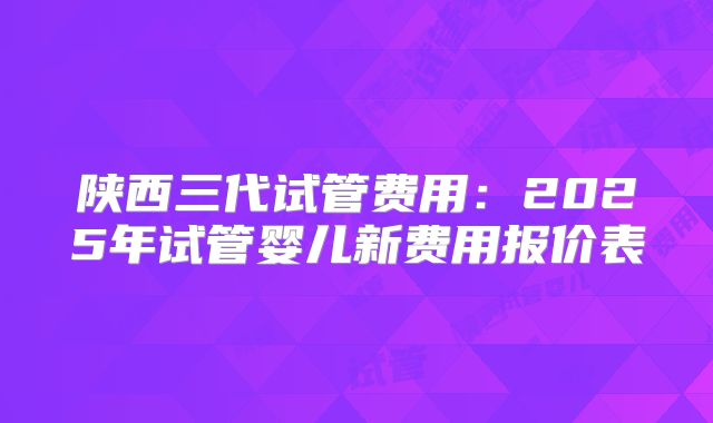 陕西三代试管费用：2025年试管婴儿新费用报价表