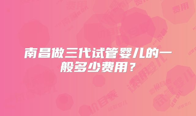 南昌做三代试管婴儿的一般多少费用？