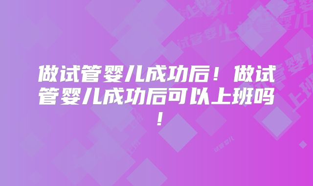 做试管婴儿成功后！做试管婴儿成功后可以上班吗！