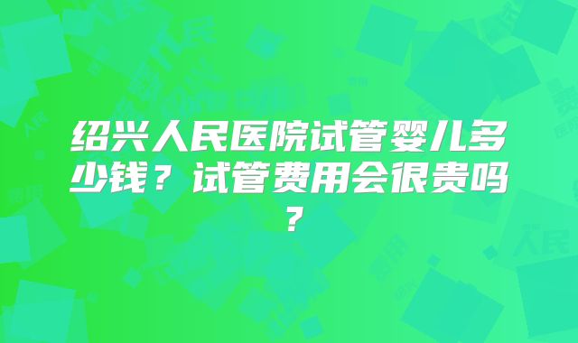 绍兴人民医院试管婴儿多少钱?试管费用会很贵吗?