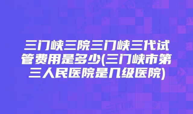三门峡三院三门峡三代试管费用是多少(三门峡市第三人民医院是几级医院)