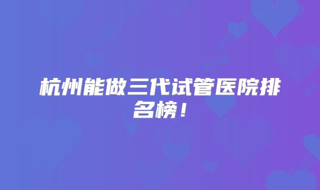 杭州能做三代试管医院排名榜！