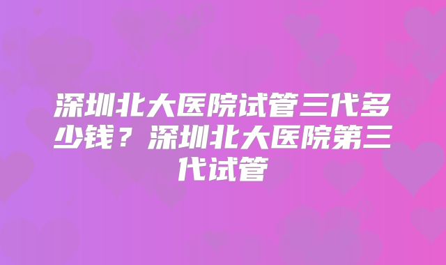 深圳北大医院试管三代多少钱？深圳北大医院第三代试管