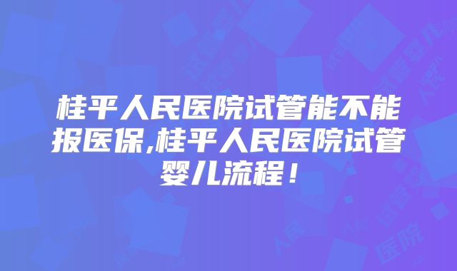 桂平人民医院试管能不能报医保,桂平人民医院试管婴儿流程!