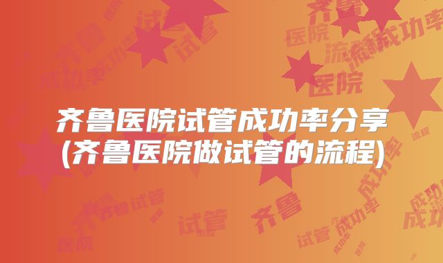 齐鲁医院试管成功率分享(齐鲁医院做试管的流程)