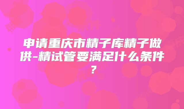 申请重庆市精子库精子做供-精试管要满足什么条件？