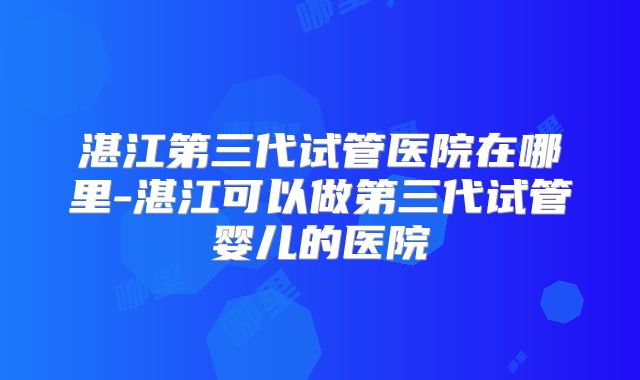 湛江第三代试管医院在哪里-湛江可以做第三代试管婴儿的医院