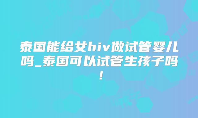 泰国能给女hiv做试管婴儿吗_泰国可以试管生孩子吗！