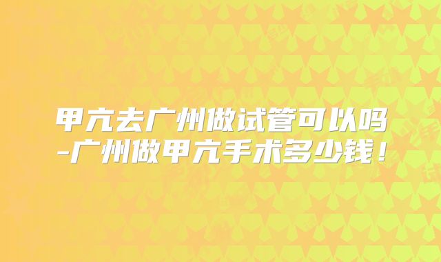 甲亢去广州做试管可以吗-广州做甲亢手术多少钱！