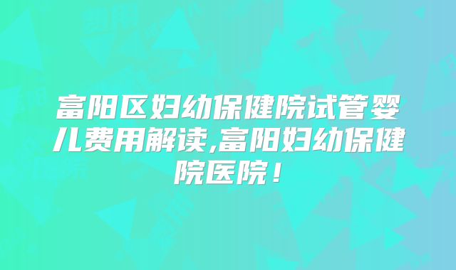 富阳区妇幼保健院试管婴儿费用解读,富阳妇幼保健院医院！