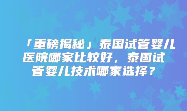 「重磅揭秘」泰国试管婴儿医院哪家比较好，泰国试管婴儿技术哪家选择？