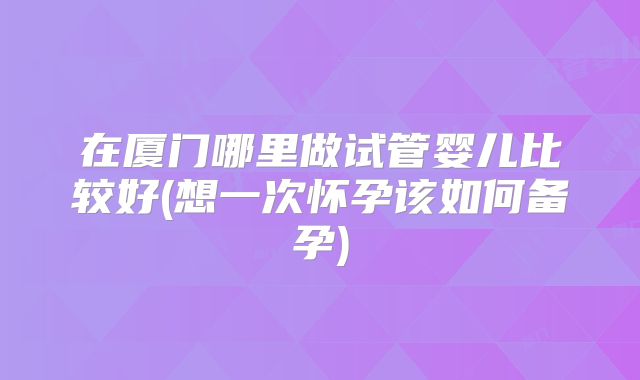 在厦门哪里做试管婴儿比较好(想一次怀孕该如何备孕)