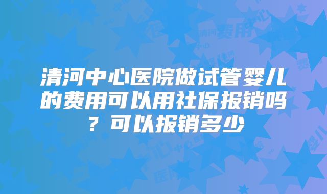 清河中心医院做试管婴儿的费用可以用社保报销吗?可以报销多少