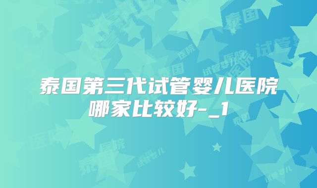 泰国第三代试管婴儿医院哪家比较好-_1