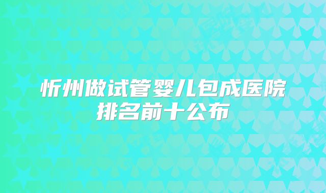 忻州做试管婴儿包成医院排名前十公布