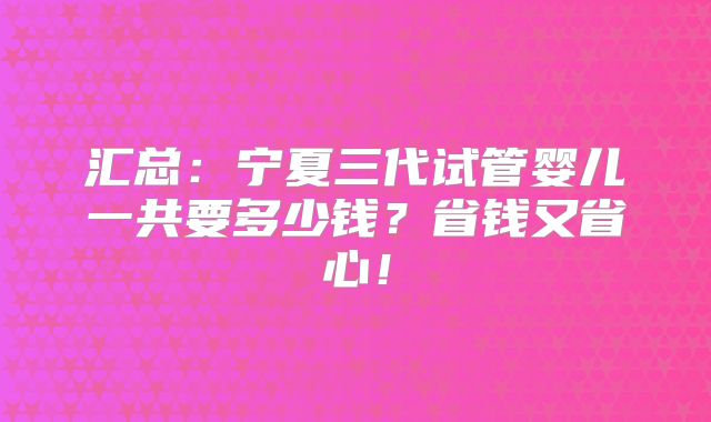 汇总：宁夏三代试管婴儿一共要多少钱？省钱又省心！