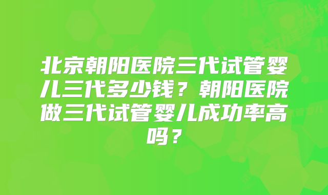 北京朝阳医院三代试管婴儿三代多少钱?朝阳医院做三代试管婴儿成功率高吗?