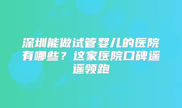 深圳能做试管婴儿的医院有哪些?这家医院口碑遥遥领跑