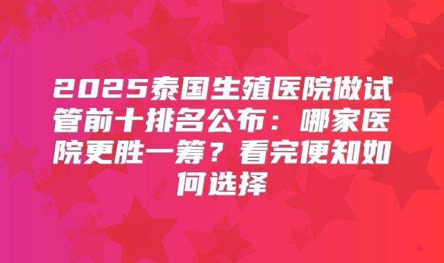 2025泰国生殖医院做试管前十排名公布：哪家医院更胜一筹？看完便知如何选择