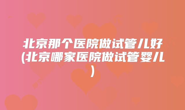 北京那个医院做试管儿好(北京哪家医院做试管婴儿)