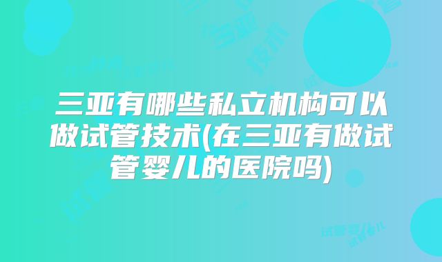 三亚有哪些私立机构可以做试管技术(在三亚有做试管婴儿的医院吗)