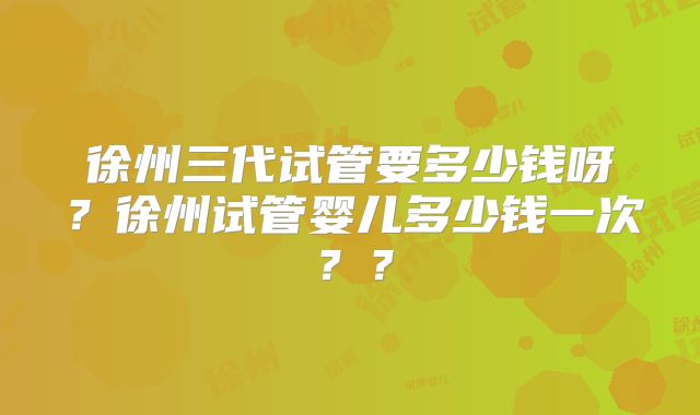 徐州三代试管要多少钱呀？徐州试管婴儿多少钱一次？？