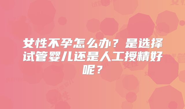 女性不孕怎么办？是选择试管婴儿还是人工授精好呢？