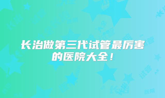 长治做第三代试管最厉害的医院大全！