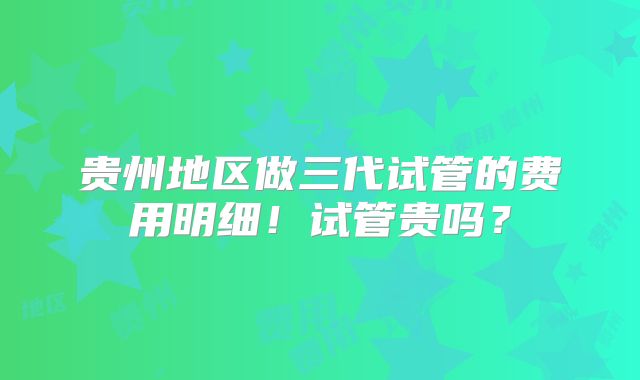 贵州地区做三代试管的费用明细！试管贵吗？