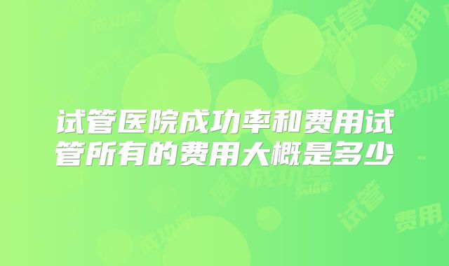 试管医院成功率和费用试管所有的费用大概是多少