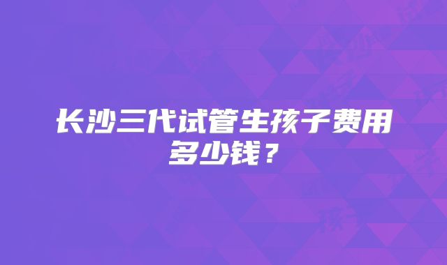 长沙三代试管生孩子费用多少钱？