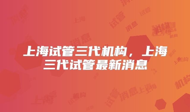 上海试管三代机构，上海三代试管最新消息