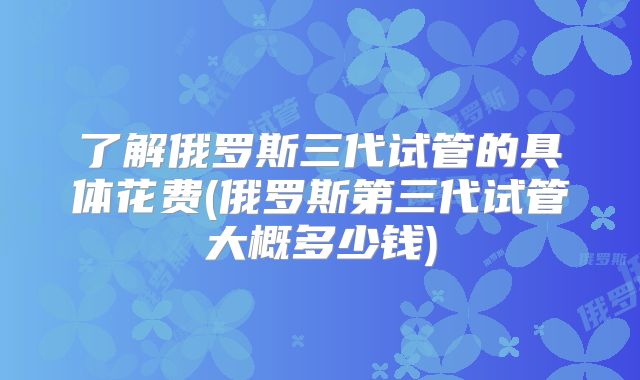 了解俄罗斯三代试管的具体花费(俄罗斯第三代试管大概多少钱)