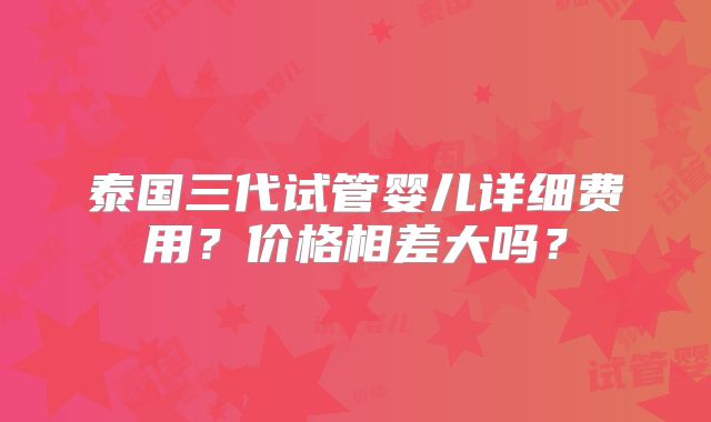 泰国三代试管婴儿详细费用？价格相差大吗？