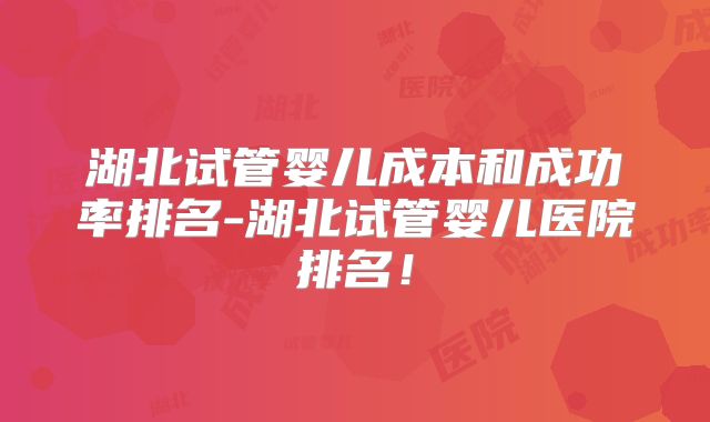 湖北试管婴儿成本和成功率排名-湖北试管婴儿医院排名！