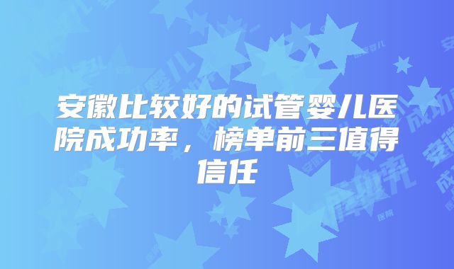 安徽比较好的试管婴儿医院成功率,榜单前三值得信任