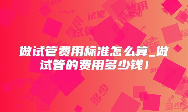 做试管费用标准怎么算_做试管的费用多少钱！