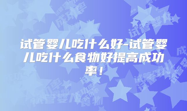 试管婴儿吃什么好-试管婴儿吃什么食物好提高成功率!