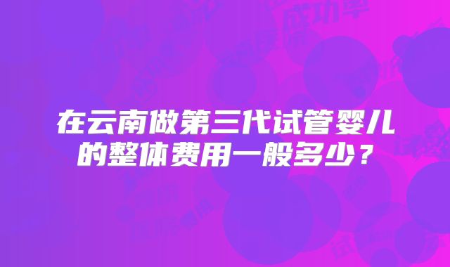 在云南做第三代试管婴儿的整体费用一般多少？