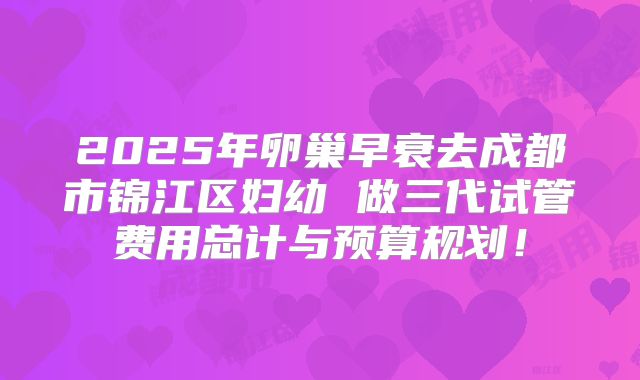 2025年卵巢早衰去成都市锦江区妇幼 做三代试管费用总计与预算规划！