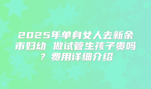 2025年单身女人去新余市妇幼 做试管生孩子贵吗？费用详细介绍