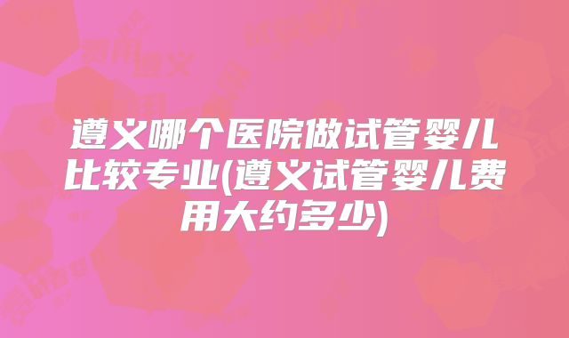 遵义哪个医院做试管婴儿比较专业(遵义试管婴儿费用大约多少)