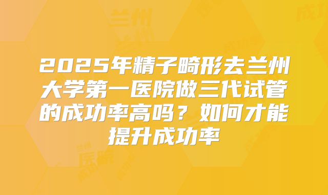 2025年精子畸形去兰州大学第一医院做三代试管的成功率高吗？如何才能提升成功率
