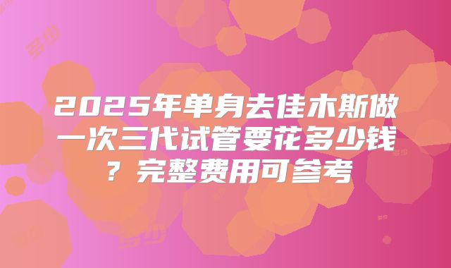 2025年单身去佳木斯做一次三代试管要花多少钱?完整费用可参考